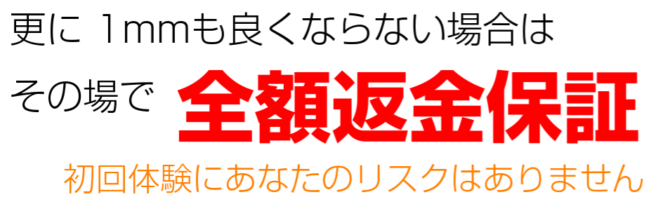 更に1mmも良くならない場合 全額返金保証 初回体験にあなたのリスクはありません